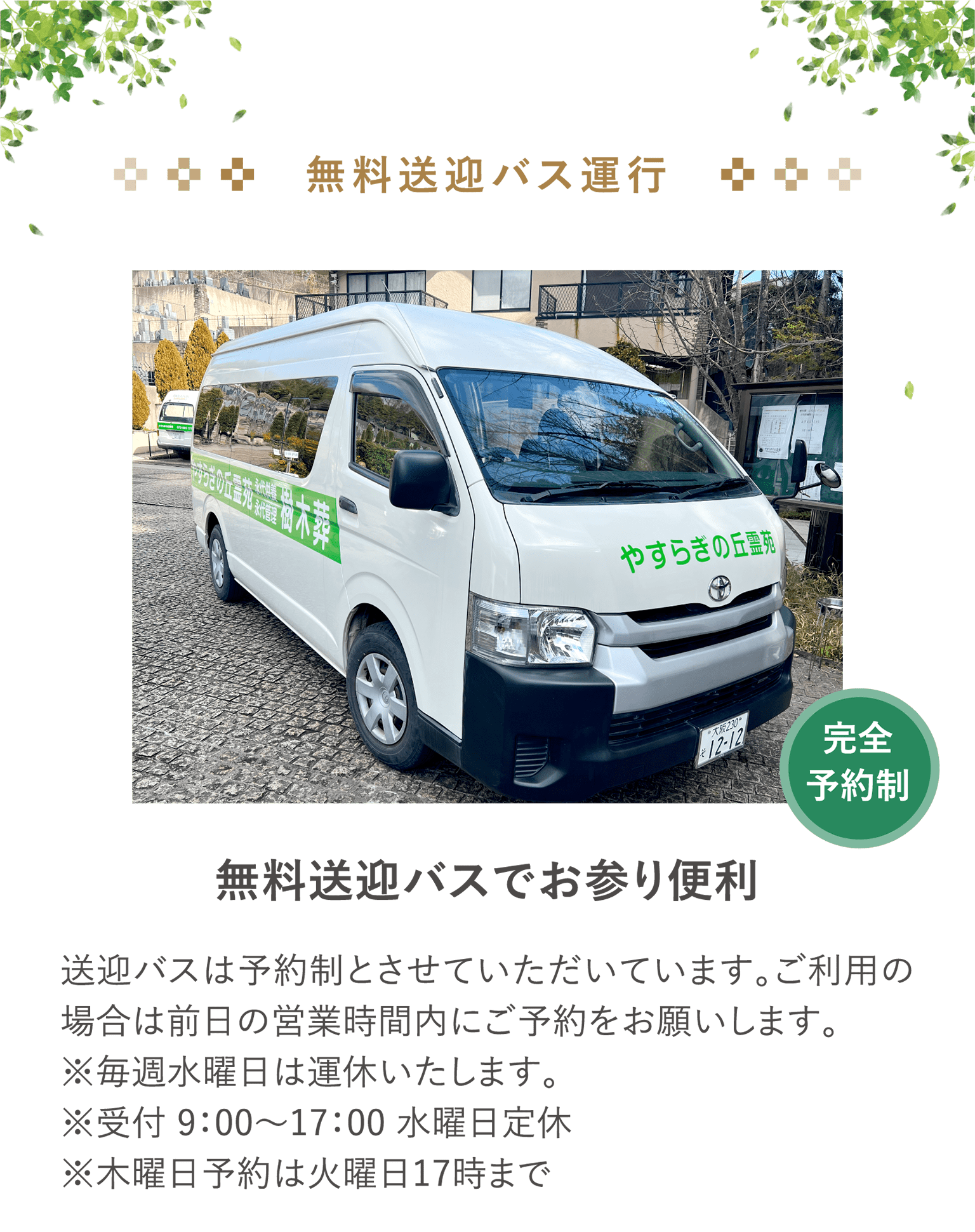 完全予約制　無料送迎バス運行 「無料送迎バスでお参り便利」送迎バスは予約制とさせていただいています。ご利用の場合は前日の営業時間内にご予約をお願いします。※毎週水曜日は運休いたします。※受付 9：00〜17：00 水曜日定休※木曜日予約は火曜日17時まで