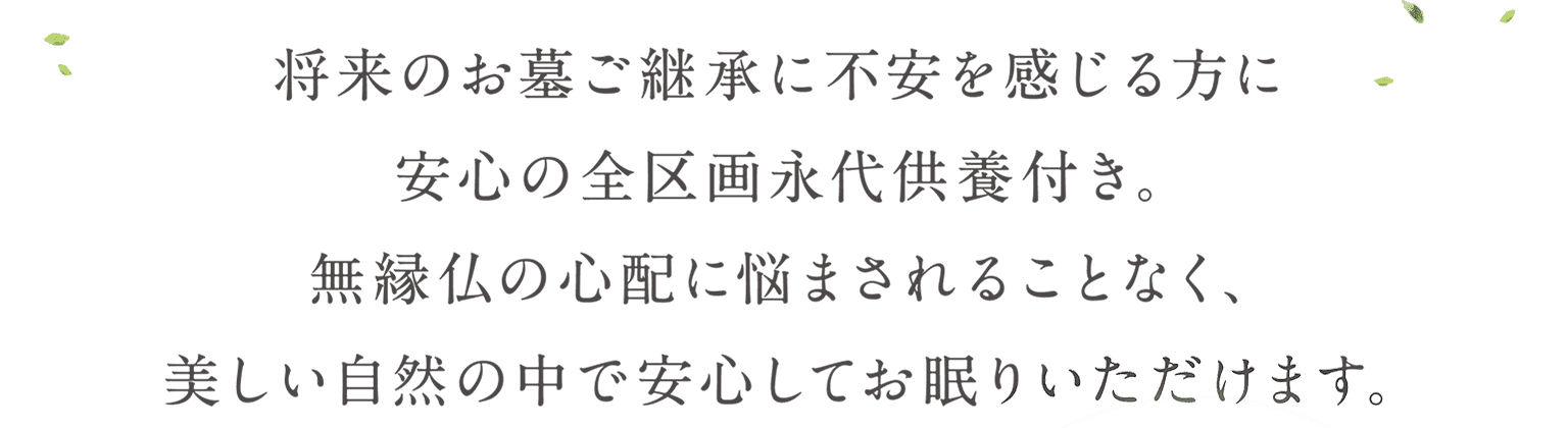 将来のお墓ご継承に不安感じる方に安心の全区画永代供養付き。 無縁仏の心配に悩まされることなく、美しい自然の中で安心してお眠りいただけます。