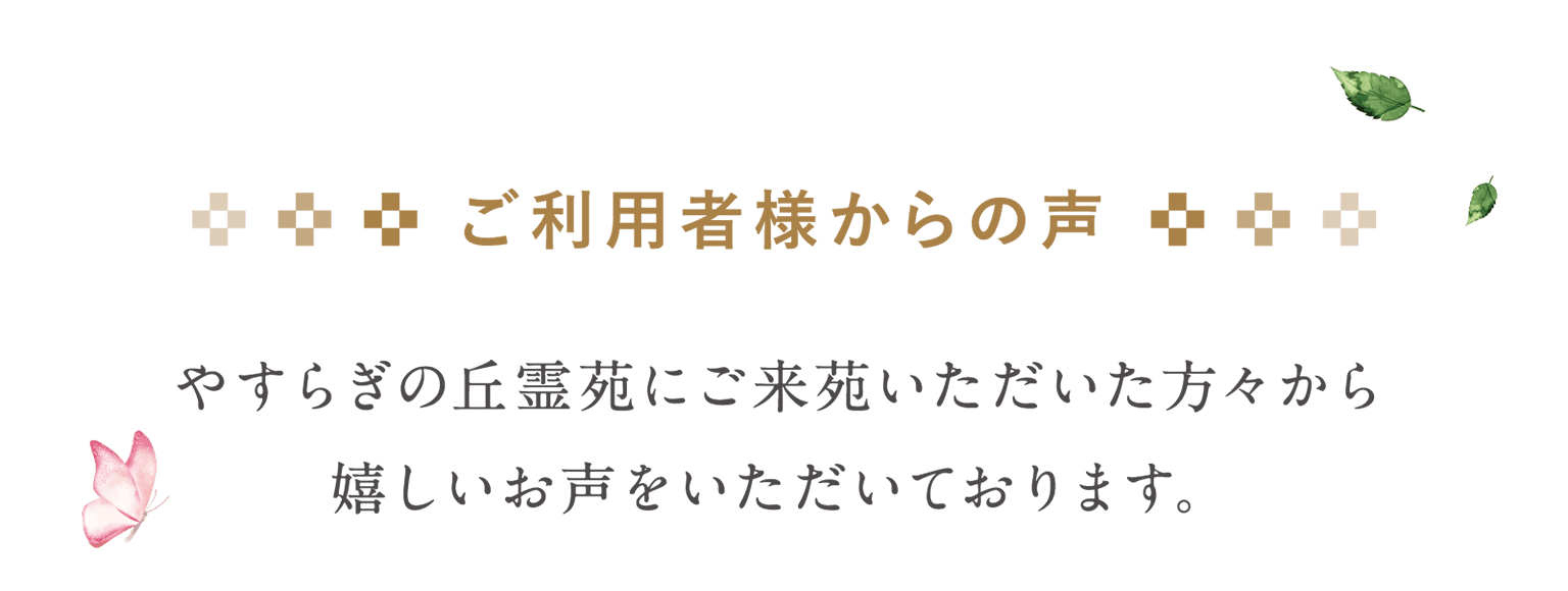 ご利用者様からの声 やすらぎの丘霊苑にご来苑いただいた方々から嬉しいお声をいただいております。