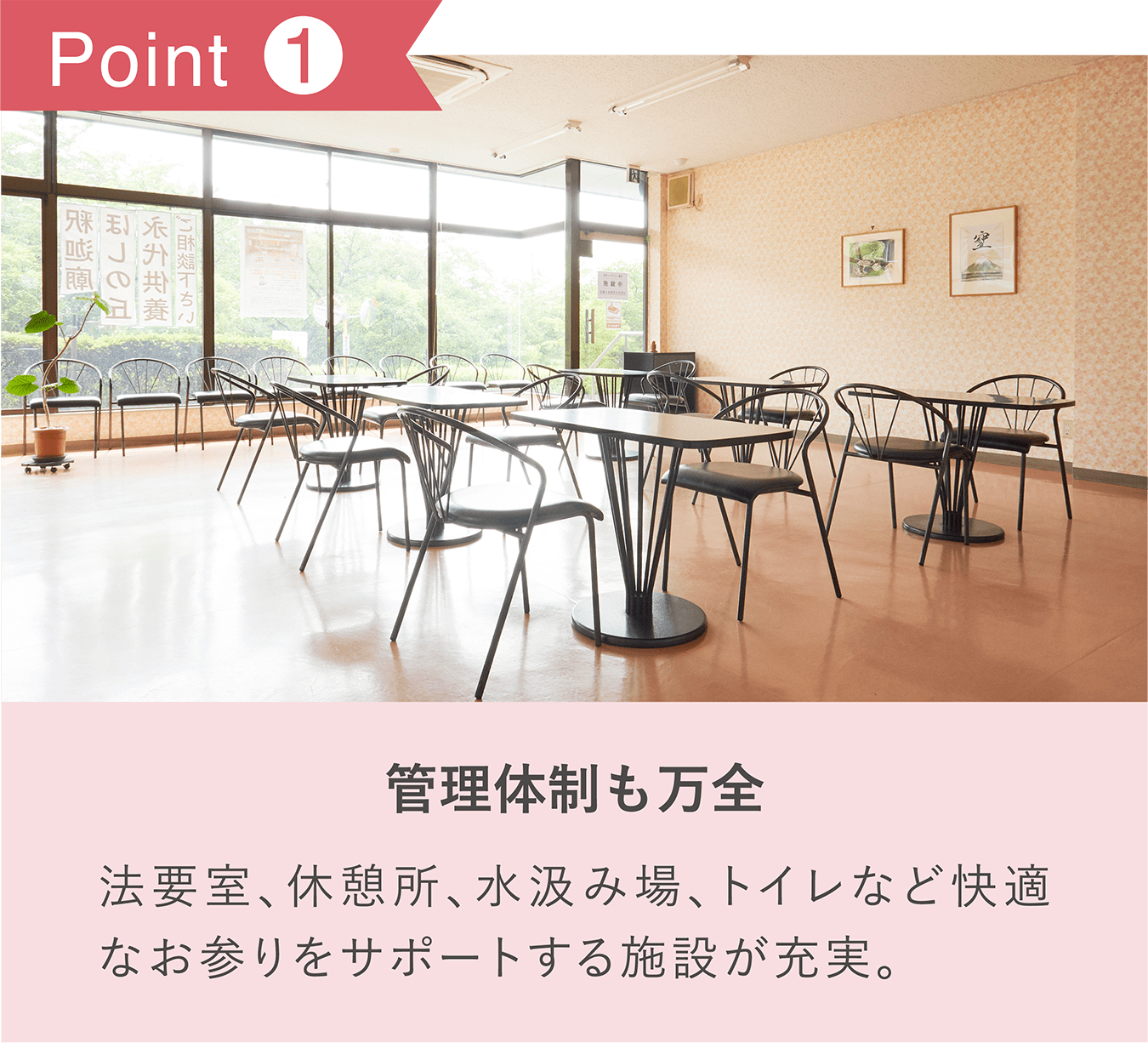POINT1「管理体制も万全」法要室、休憩所、水汲み場、トイレなど快適なお参りをサポートする施設が充実。