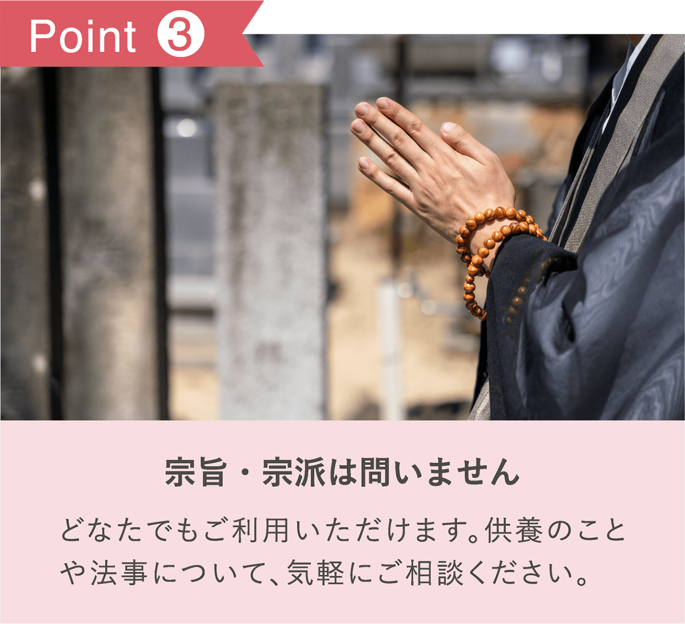 POINT3 「宗旨・宗派は問いません」どなたでもご利用いただけます。供養のことや法事について、気軽にご相談ください。