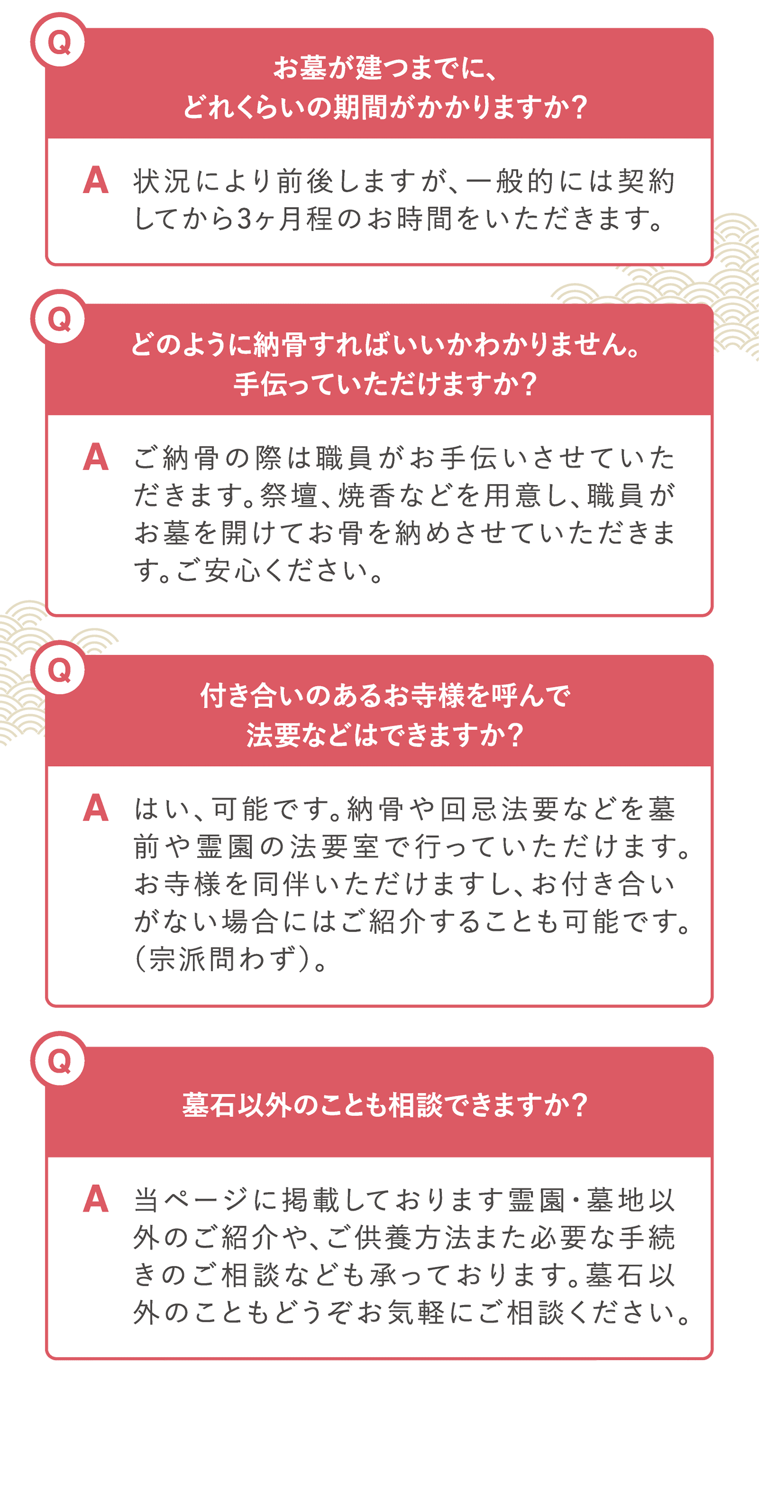Q.お墓が建つまでに、どれくらいの期間がかかりますか？A.状況により前後しますが、一般的には契約してから3ヶ月程のお時間をいただきます。　Q.どのように納骨すればいいかわかりません。手伝っていただけますか？A.ご納骨の際は職員がお手伝いさせていただきます。祭壇、焼香などを用意し、職員がお墓を開けてお骨を納めさせていただきます。ご安心ください。　Q.付き合いのあるお寺様を呼んで法要などはできますか？A.はい、可能です。納骨や回忌法要などを墓前や霊園の法要室で行っていただけます。お寺様を同伴いただけますし、お付き合いがない場合にはご紹介することも可能です。（宗派問わず）。　Q.墓石以外のことも相談できますか？A.当ページに掲載しております霊園・墓地以外のご紹介や、ご供養方法また必要な手続きのご相談なども承っております。墓石以外のこともどうぞお気軽にご相談ください。