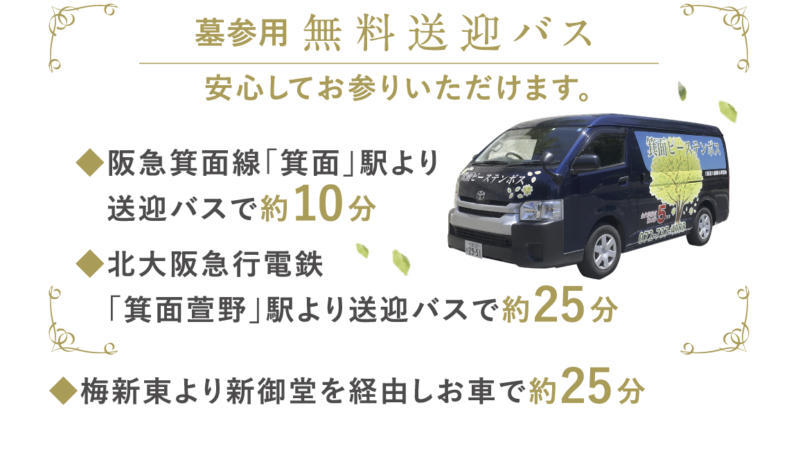 墓参用 無料送迎バス 安心してお参りいただけます。◆阪急箕面線「箕面」駅より送迎バスで約5分◆北大阪急行電鉄　「千里中央」駅よりお車で約15分◆梅新東より新御堂を経由しお車で約25分