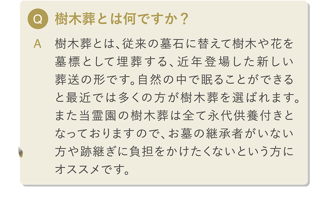 Q 樹木葬とは何ですか？ A 樹木葬とは、従来の墓石に替えて樹木や花を墓標として埋葬する、近年登場した新しい葬送の形です。自然の中で眠ることができると最近では多くの方が樹木葬を選ばれます。また当霊園の樹木葬は全て永代供養付きとなっておりますので、お墓の継承者がいない方や跡継ぎに負担をかけたくないという方にオススメです。