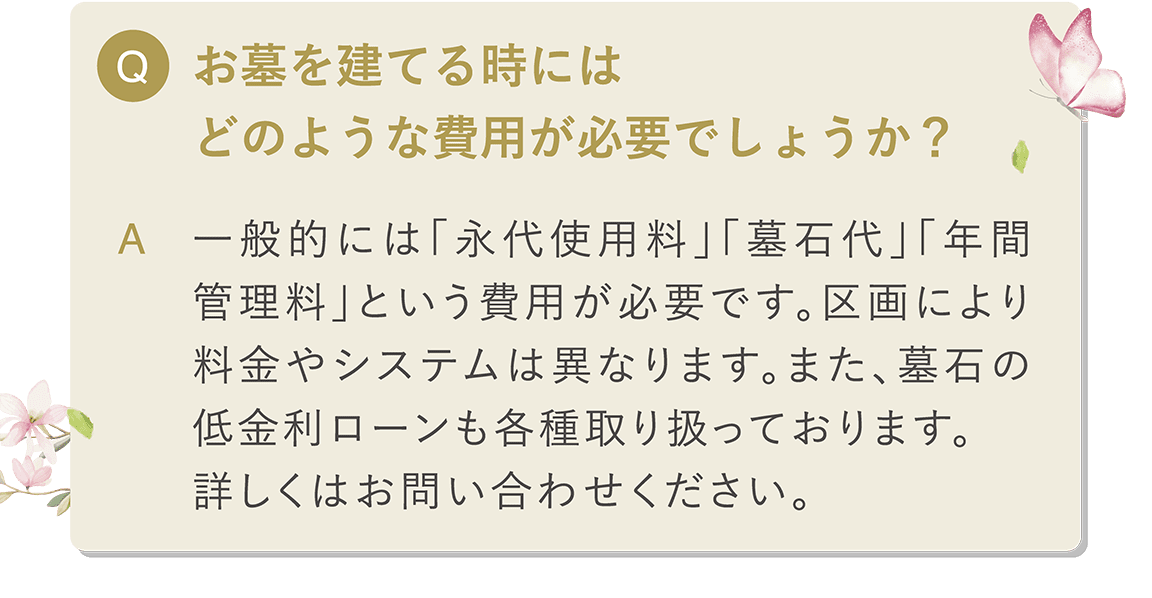 Q お墓を建てる時にはどのような費用が必要でしょうか？ A 一般的には「永代使用料」「墓石代」「年間管理料」という費用が必要です。 区画により料金やシステムは異なります。また、墓石の低金利ローンも各種取り扱っております。詳しくはお問い合わせください。