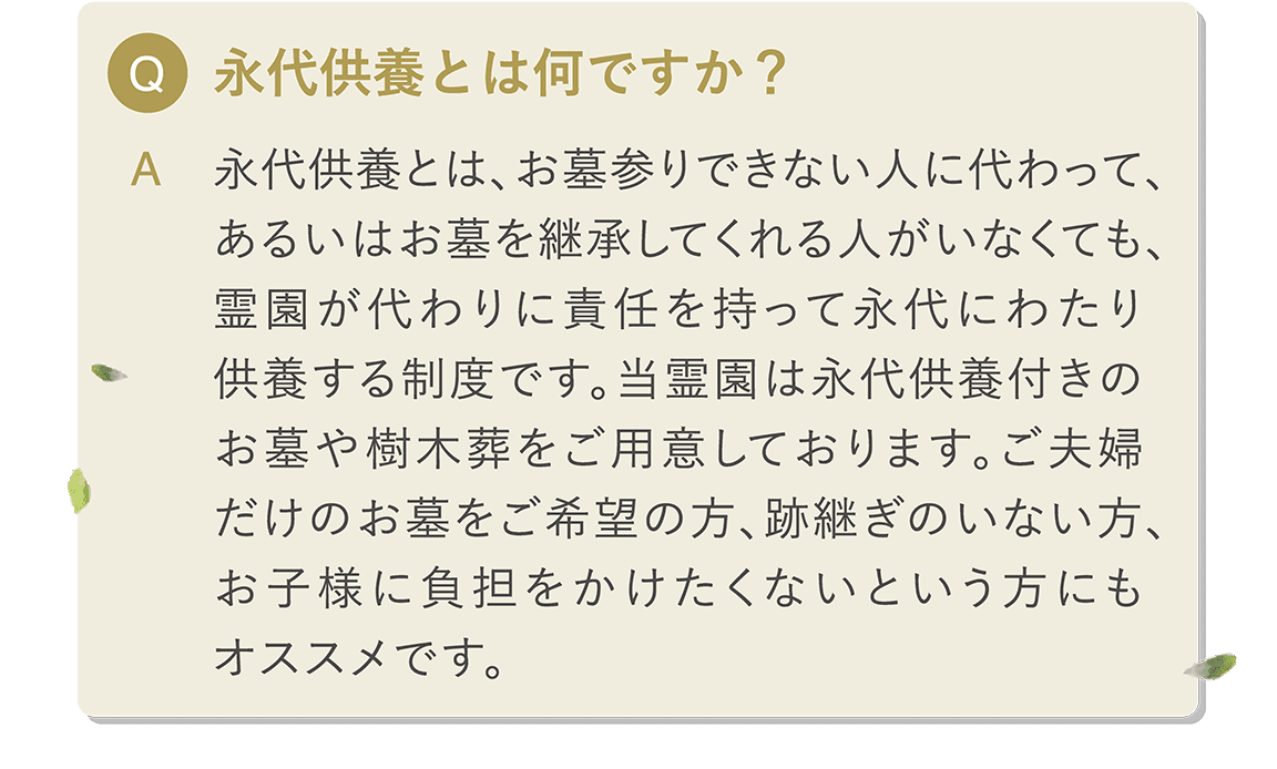 Q 永代供養とは何ですか？ A 永代供養とは、お墓参りできない人に代わって、あるいはお墓を継承してくれる人がいなくても、霊園が代わりに責任を持って永代にわたり供養する制度です。 当霊園は永代供養付きのお墓や樹木葬をご用意しております。ご夫婦だけのお墓をご希望の方、跡継ぎのいない方、お子様に負担をかけたくないという方にもオススメです。