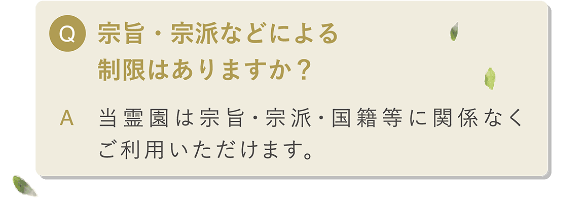 Q 宗旨・宗派などによる制限はありますか？ A 当霊園は宗旨・宗派・国籍等に関係なくご利用いただけます。どなたさまでもご安心してご利用いただけます。