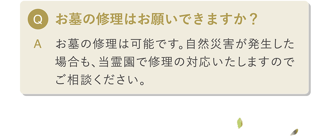 Q お墓の修理はお願いできますか？ A 当霊園でご購入いただいた石材には10年保証がついておりますのでご安心ください。自然災害が発生した場合は、当霊園で修理対応いたしますのでご相談ください。