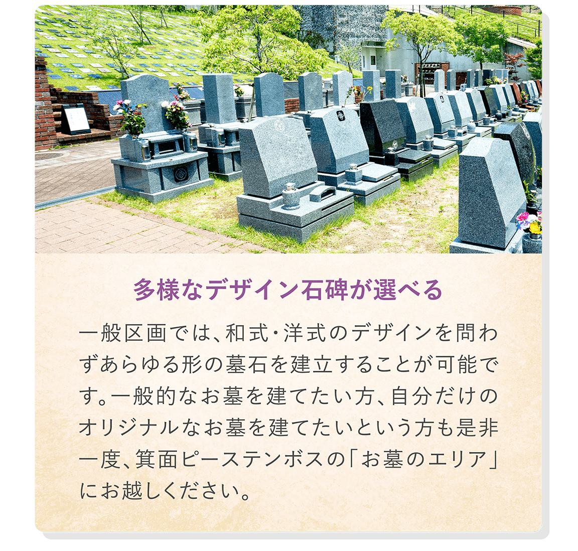 「多様なデザイン石碑が選べる」 一般区画では、和式・洋式のデザインを問わずあらゆる形の墓石を建立することが可能です。一般的なお墓を建てたい方、自分だけのオリジナルなお墓を建てたいという方も是非一度、箕面ピーステンボスの「お墓のエリア」にお越しください。