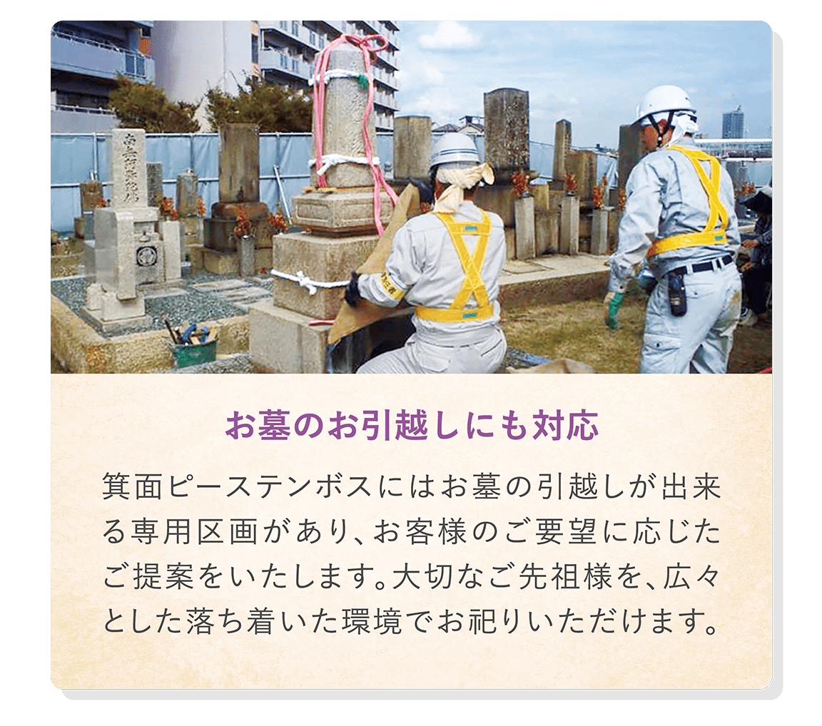 「お墓のお引越しにも対応」 箕面ピーステンボスにはお墓の引越しが出来る専用区画があり、お客様のご要望に応じたご提案をいたします。大切なご先祖様を、広々とした落ち着いた環境でお祀りいただけます。