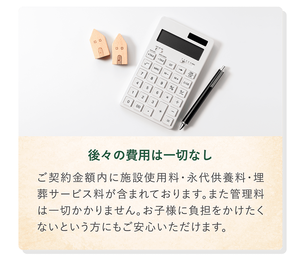 「後々の費用は一切なし」 ご契約金額内に施設使用料・永代供養料・埋葬サービス料が含まれております。また管理料は一切かかりません。お子様に負担をかけたくないという方にもご安心いただけます。