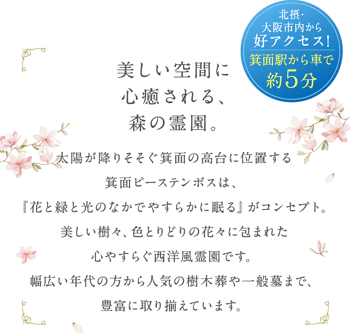 ※美しい空間に心癒される、森の霊園。太陽が降りそそぐ箕面の高台に位置する箕面ピーステンボスは、『花と緑と光のなかでやすらかに眠る』がコンセプト。美しい樹々、色とりどりの花々に包まれた心やすらぐ西洋風霊園です。幅広い年代の方から人気の樹木葬や一般墓まで、豊富に取り揃えています。