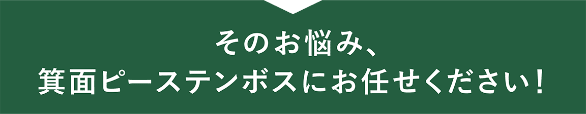 そのお悩み、箕面ピーステンボスにお任せください！