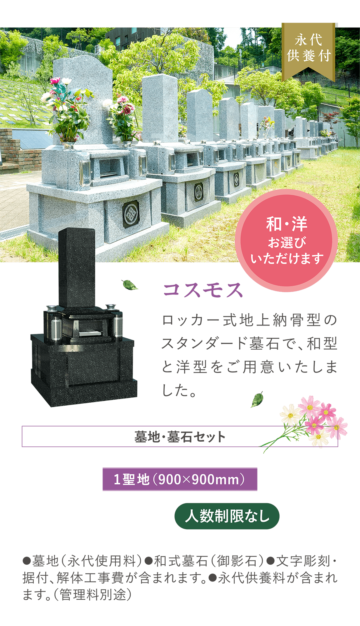 和・洋お選びいただけます 「コスモス」 ロッカー式地上納骨型のスタンダード墓石で、和型と洋型をご用意いたしました。墓地・墓石セット1聖地（900×900mm） 人数制限なし ●墓地（永代使用料）●和式墓石（御影石）●文字彫刻・据付、解体工事費が含まれます。●永代供養料が含まれます。（管理料別途）