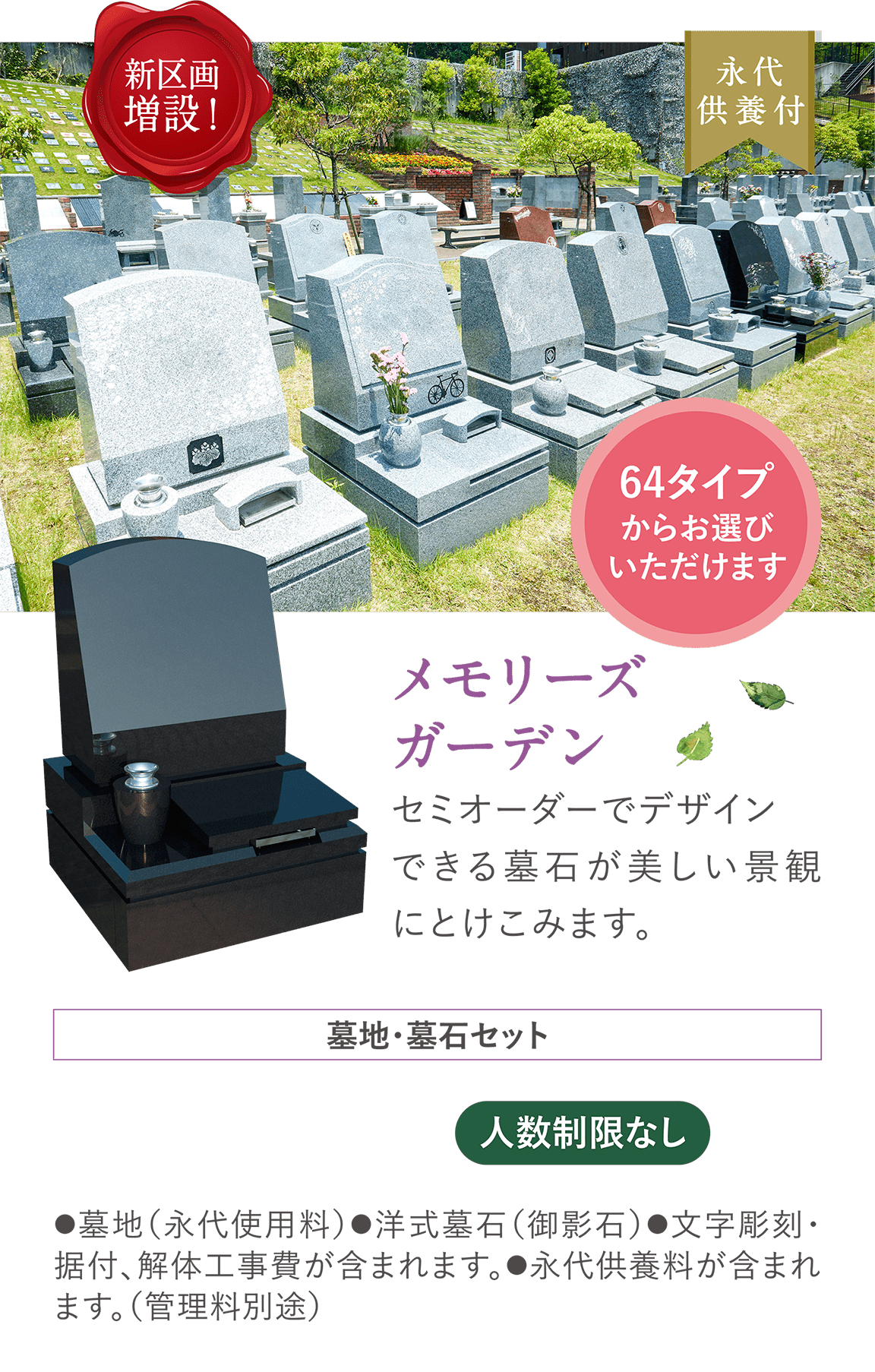 新区画増設！ 永代供養付 64タイプからお選びいただけます 「メモリーズガーデン」セミオーダーでデザインできる墓石が美しい景観にとけこみます。墓地・墓石セット 人数制限なし ●墓地（永代使用料）●洋式墓石（御影石）●文字彫刻・据付、解体工事費が含まれます。●永代供養料が含まれます。（管理料別途）