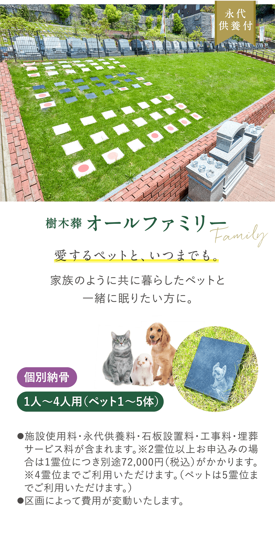永代供養付 樹木葬 Family 「オールファミリー」 愛するペットと、いつまでも。 家族のように共に暮らしたペットと一緒に眠りたい方に。 個別納骨 1人〜4人用（ペット１〜5体） 施設使用料・永代供養料・石板設置料・工事料・埋葬サービス料が含まれます。※2霊位以上お申込みの場合は1霊位につき別途72,000円（税込）がかかります。※4霊位までご利用いただけます。（ペットは5霊位までご利用いただけます。）●区画によって費用が変動いたします。